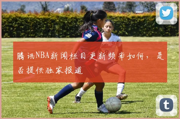 腾讯NBA新闻栏目更新频率如何，是否提供独家报道