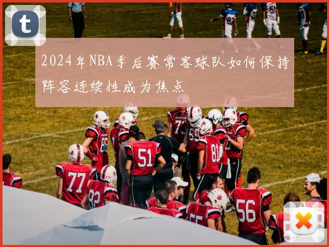 2024年NBA季后赛常客球队如何保持阵容连续性成为焦点