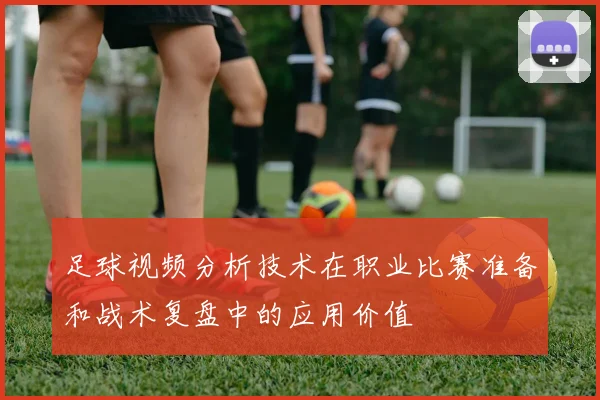 足球视频分析技术在职业比赛准备和战术复盘中的应用价值