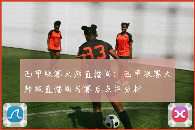 西甲联赛大师直播间:西甲联赛大师级直播间与赛后点评分析